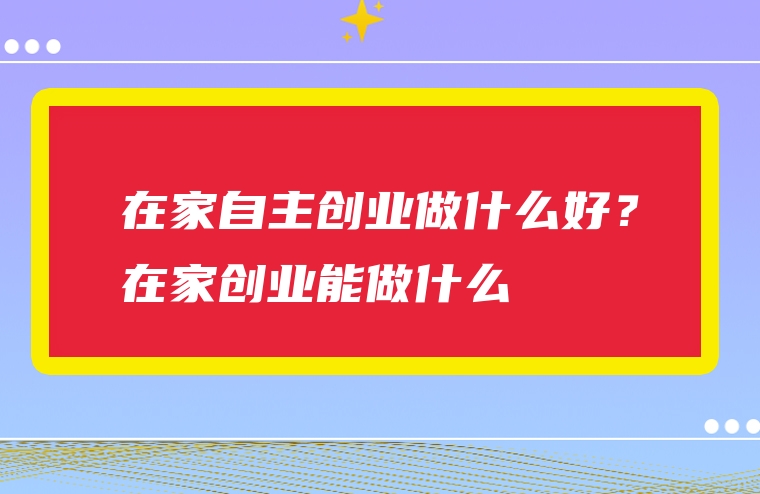 在家自主创业做什么好？在家创业能做什么