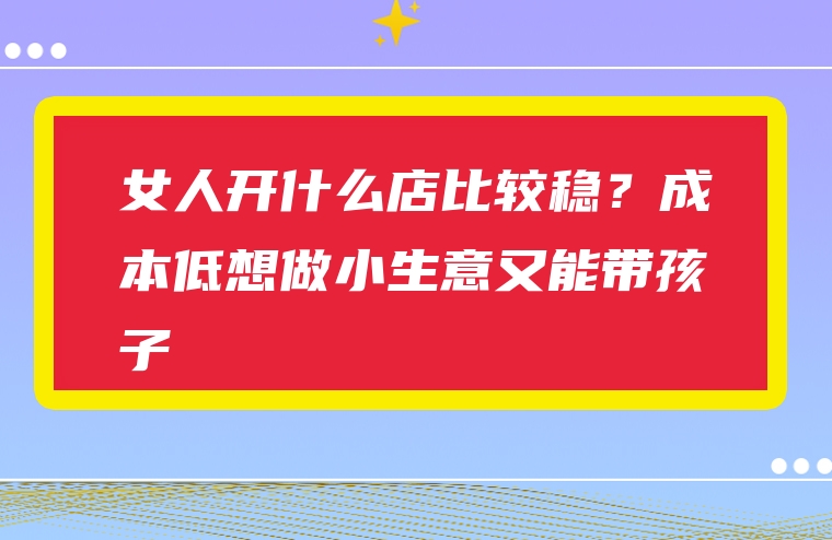 女人开什么店比较稳？成本低想做小生意又能带孩子