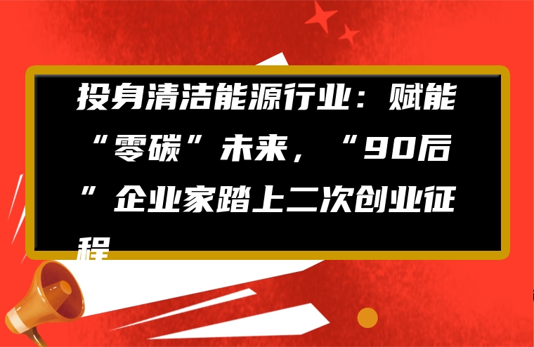 投身清洁能源行业：赋能“零碳”未来，“90后”企业家踏上二次创业征程