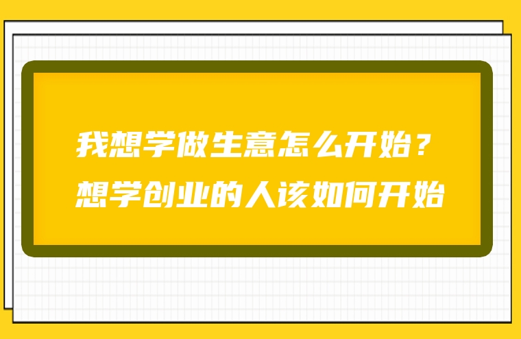 我想学做生意怎么开始？想学创业的人该如何开始
