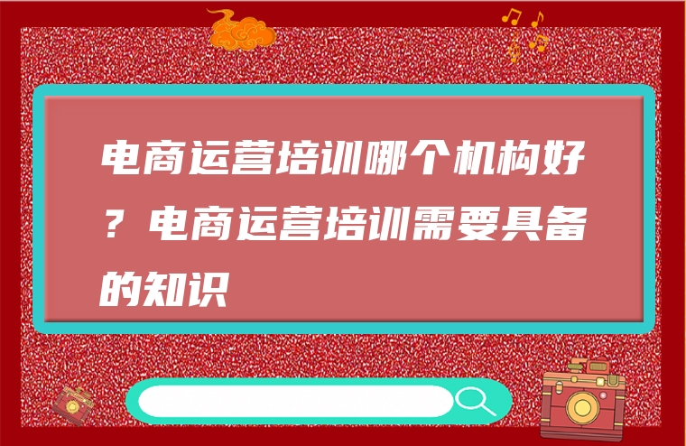 电商运营培训哪个机构好？电商运营培训需要具备的知识