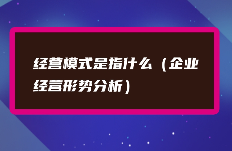 经营模式是指什么（企业经营形势分析）
