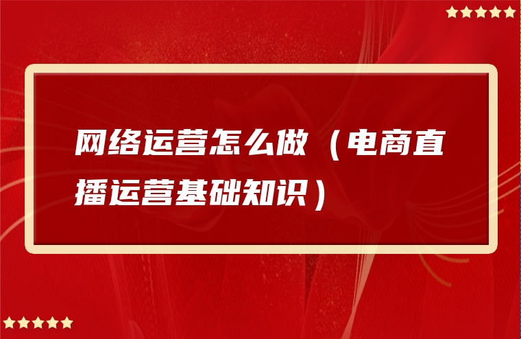 网络运营怎么做（电商直播运营基础知识）