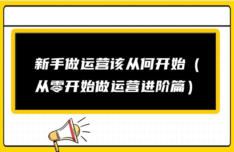 新手做运营该从何开始（从零开始做运营进阶篇）
