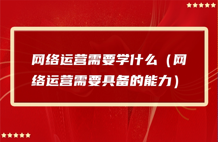 网络运营需要学什么（网络运营需要具备的能力）