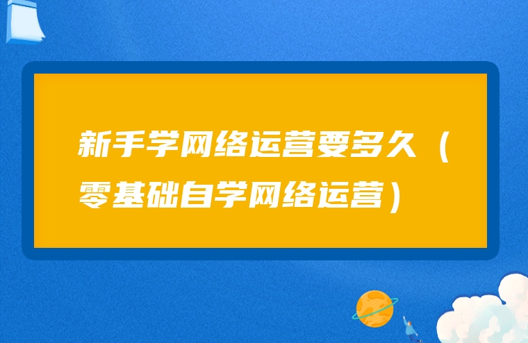 新手学网络运营要多久（零基础自学网络运营）