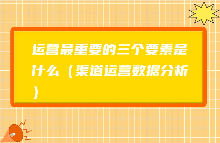 运营最重要的三个要素是什么（渠道运营数据分析）
