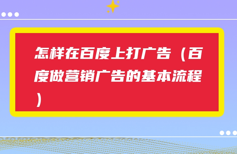 怎样在百度上打广告（百度做营销广告的基本流程）
