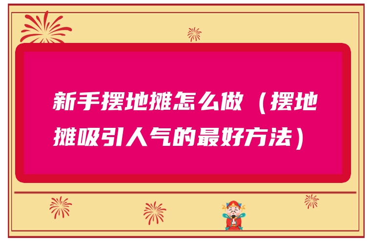 新手摆地摊怎么做（摆地摊吸引人气的最好方法）