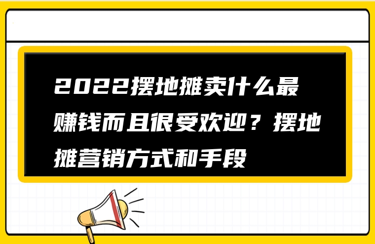 2022摆地摊卖什么最赚钱而且很受欢迎？摆地摊营销方式和手段