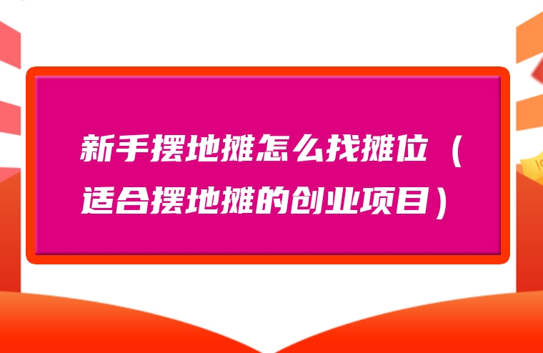 新手摆地摊怎么找摊位（适合摆地摊的创业项目）