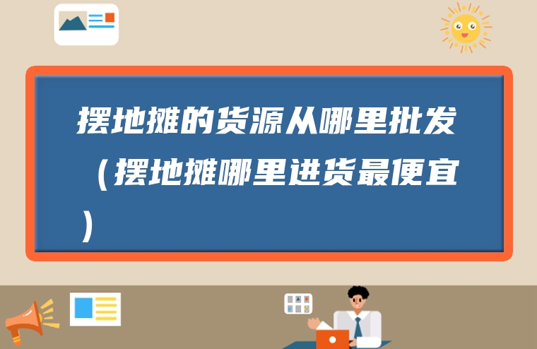 摆地摊的货源从哪里批发（摆地摊哪里进货最便宜）
