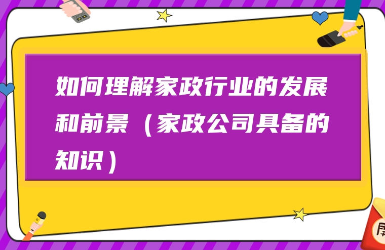 如何理解家政行业的发展和前景（家政公司具备的知识）