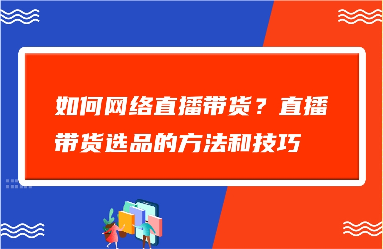 如何网络直播带货？直播带货选品的方法和技巧