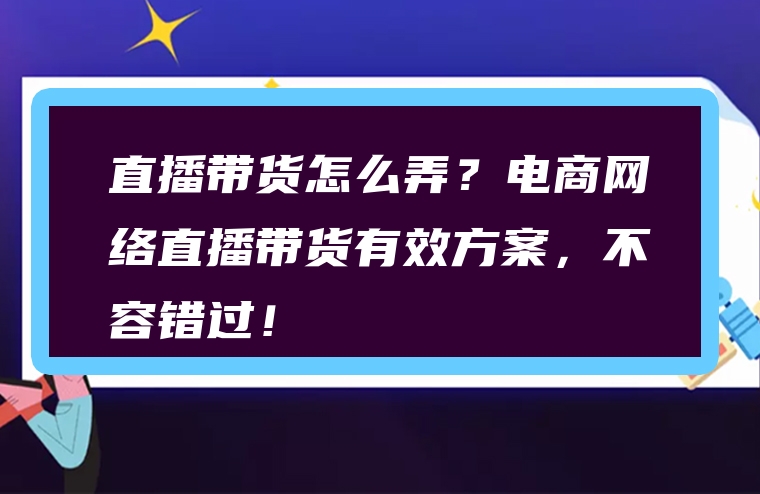 直播带货怎么弄？电商网络直播带货有效方案，不容错过！