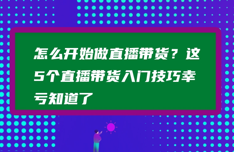 怎么开始做直播带货？这5个直播带货入门技巧幸亏知道了