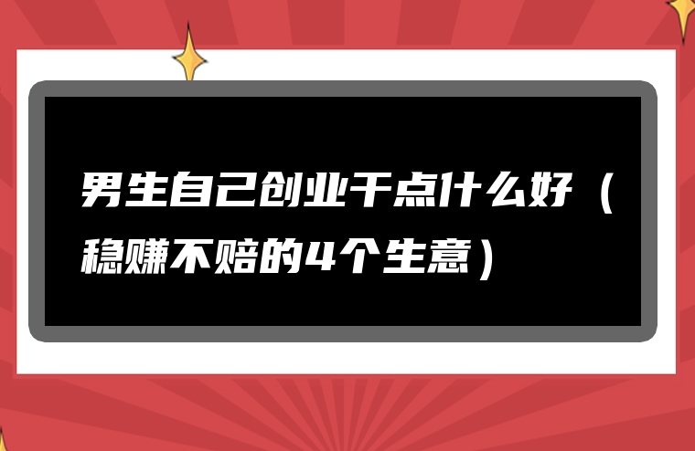 男生自己创业干点什么好（稳赚不赔的4个生意）