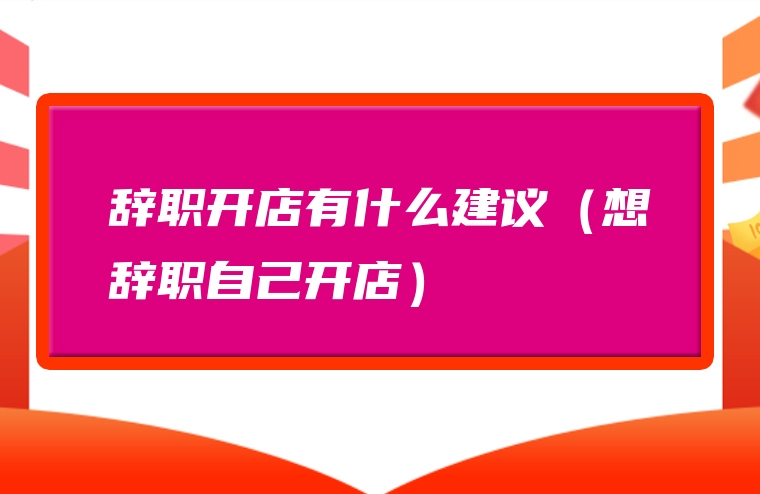 辞职开店有什么建议（想辞职自己开店）