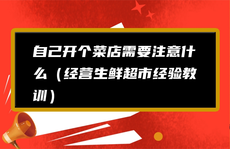 自己开个菜店需要注意什么（经营生鲜超市经验教训）