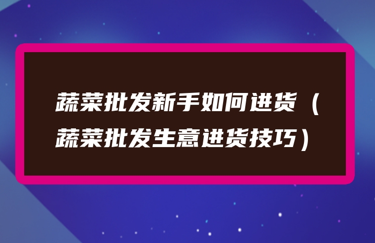 蔬菜批发新手如何进货（蔬菜批发生意进货技巧）