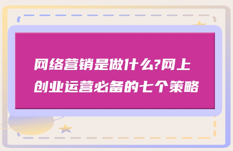 网络营销是做什么?网上创业运营必备的七个策略