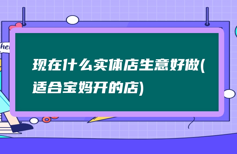 现在什么实体店生意好做(适合宝妈开的店)