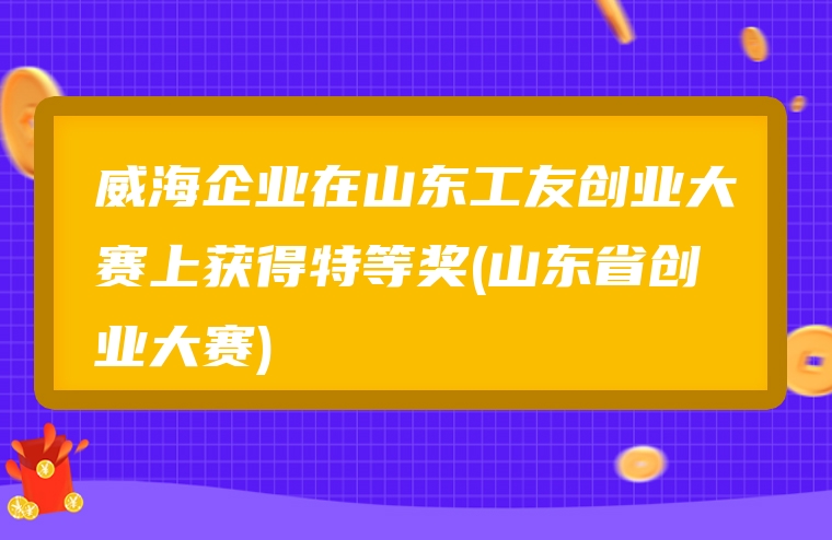 威海企业在山东工友创业大赛上获得特等奖(山东省创业大赛)