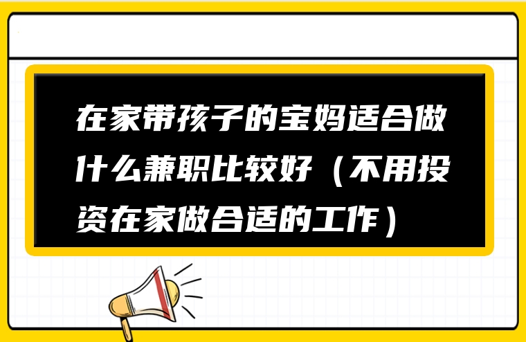 在家带孩子的宝妈适合做什么兼职比较好（不用投资在家做合适的工作）