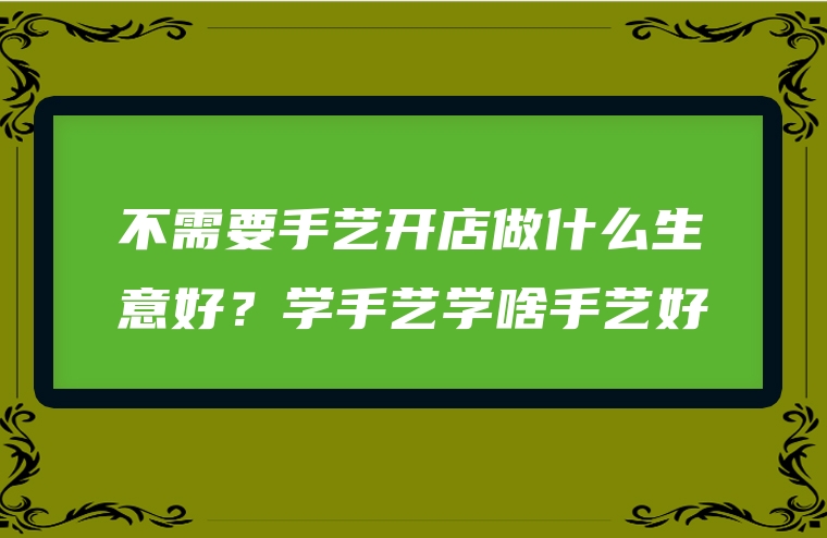 不需要手艺开店做什么生意好？学手艺学啥手艺好
