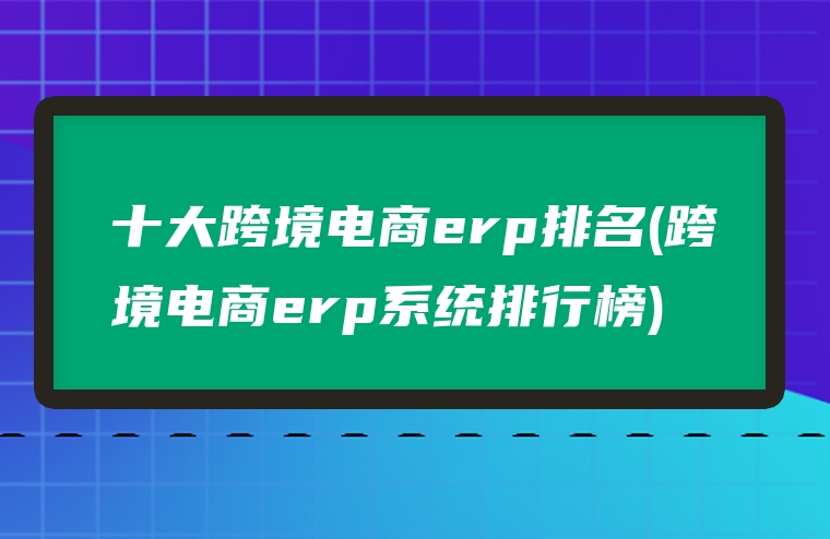 十大跨境电商erp排名(跨境电商erp系统排行榜)