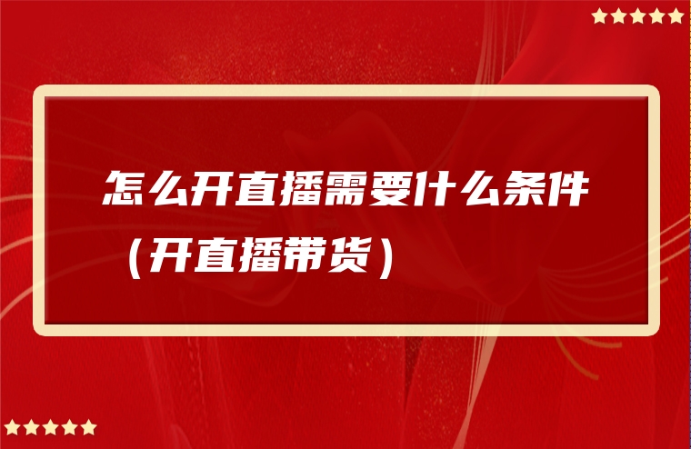 怎么开直播需要什么条件（开直播带货）