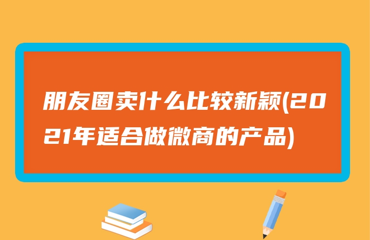 朋友圈卖什么比较新颖(2021年适合做微商的产品)