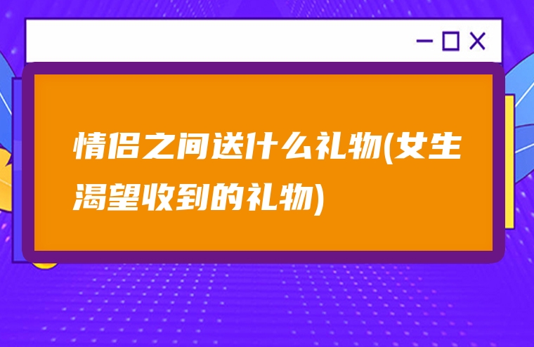 情侣之间送什么礼物(女生渴望收到的礼物)