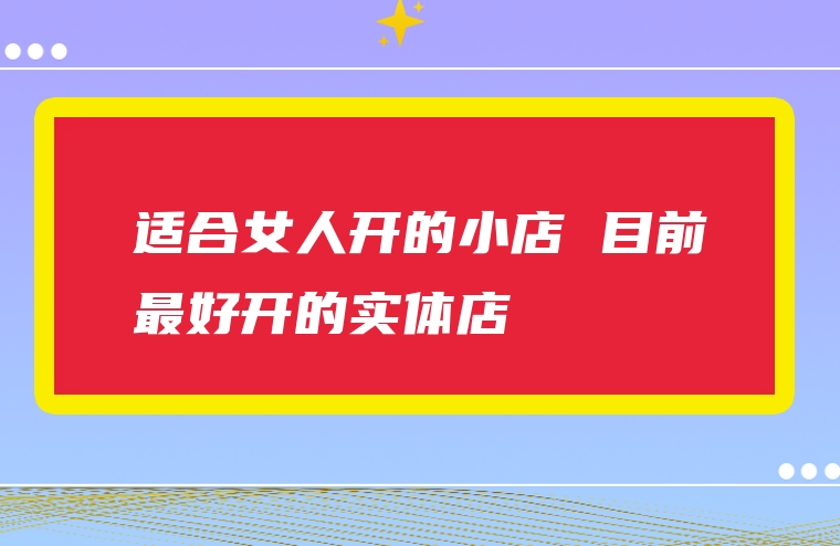 适合女人开的小店 目前最好开的实体店