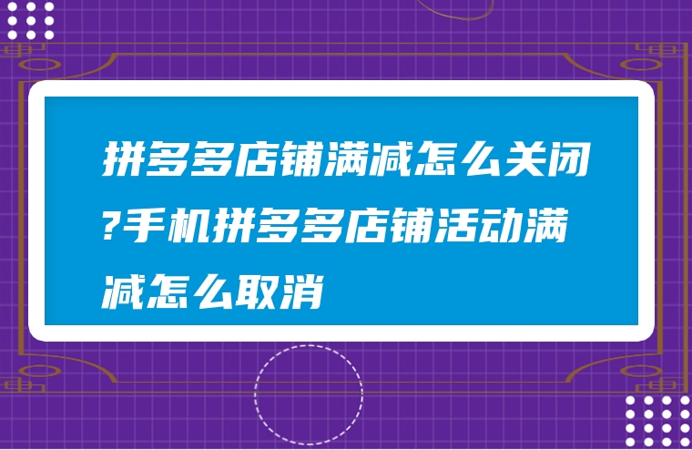 拼多多店铺满减怎么关闭?手机拼多多店铺活动满减怎么取消
