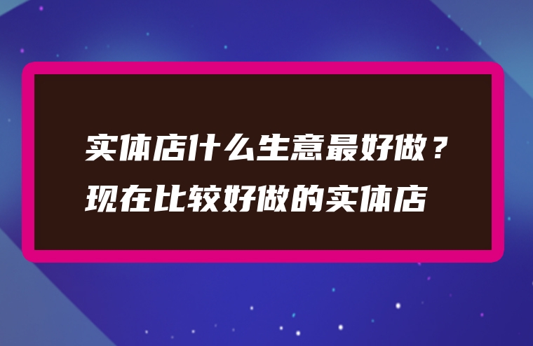 实体店什么生意最好做？现在比较好做的实体店