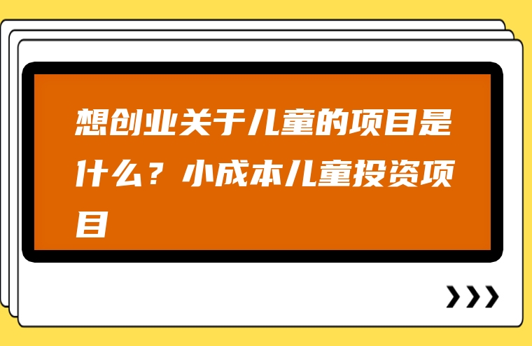 想创业关于儿童的项目是什么？小成本儿童投资项目
