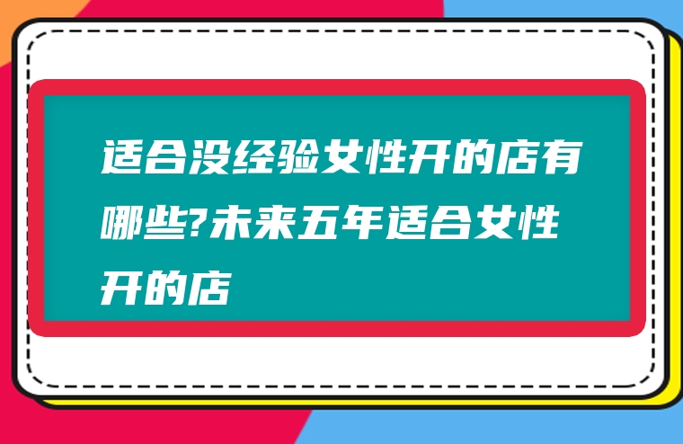 适合没经验女性开的店有哪些?未来五年适合女性开的店