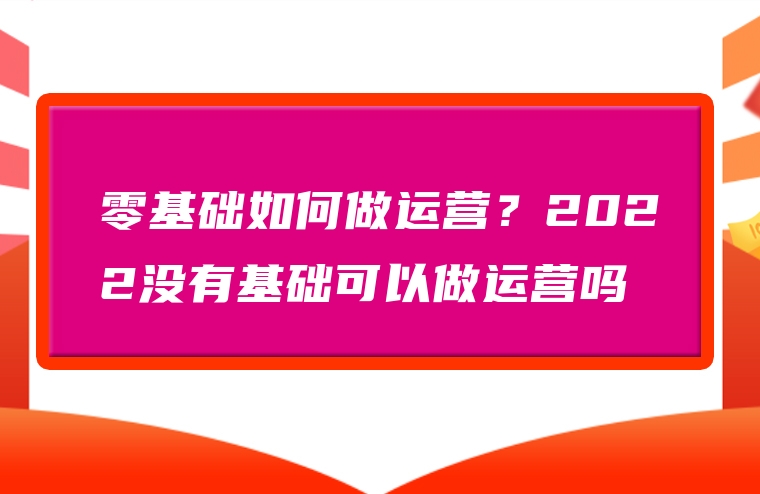 零基础如何做运营？2022没有基础可以做运营吗