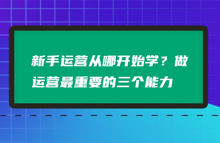新手运营从哪开始学？做运营最重要的三个能力