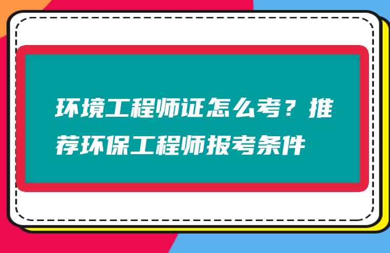 环境工程师证怎么考？推荐环保工程师报考条件