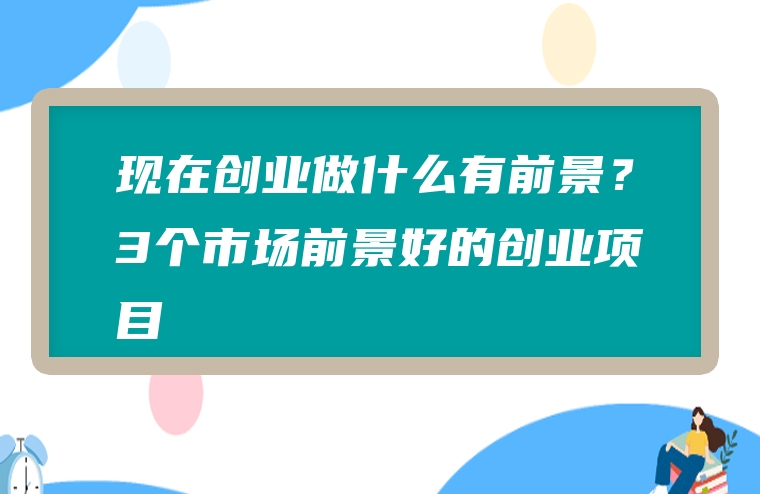 现在创业做什么有前景？3个市场前景好的创业项目
