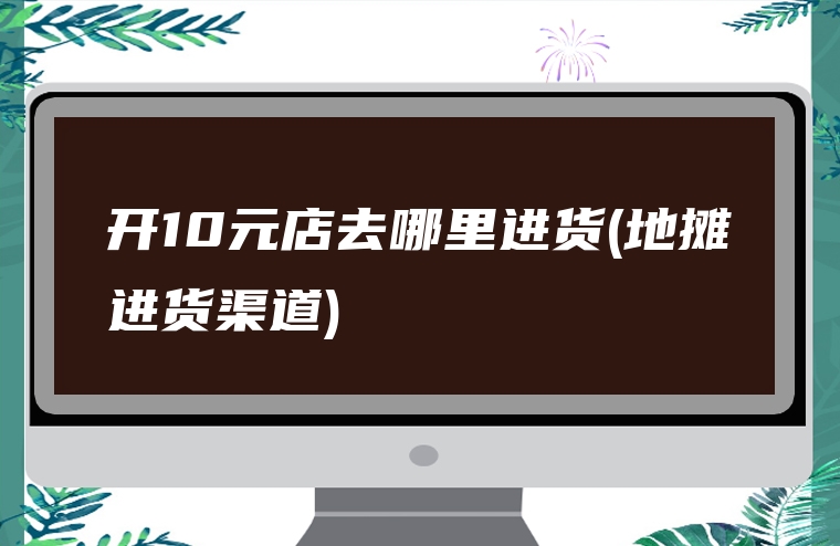开10元店去哪里进货(地摊进货渠道)