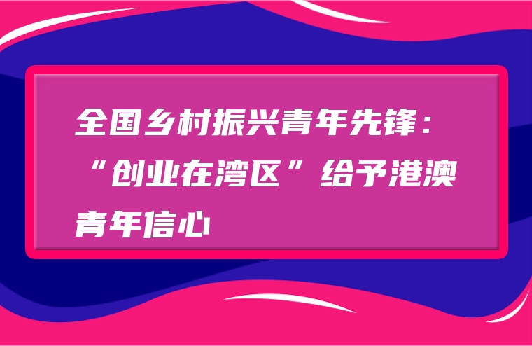 全国乡村振兴青年先锋：“创业在湾区”给予港澳青年信心