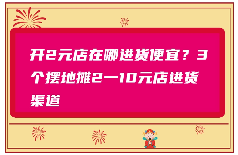 开2元店在哪进货便宜？3个摆地摊2一10元店进货渠道