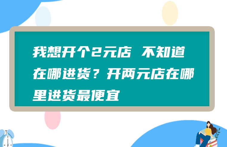 我想开个2元店 不知道在哪进货？开两元店在哪里进货最便宜