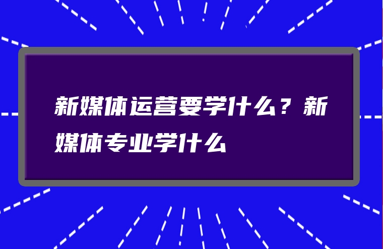新媒体运营要学什么？新媒体专业学什么