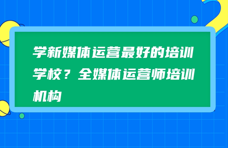 学新媒体运营最好的培训学校？全媒体运营师培训机构
