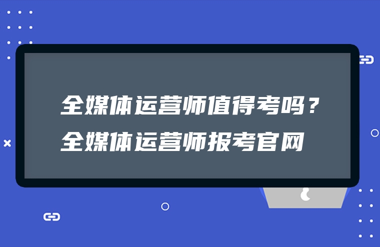 全媒体运营师值得考吗？全媒体运营师报考官网