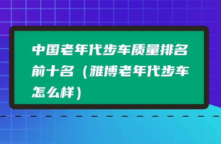 中国老年代步车质量排名前十名（雅博老年代步车怎么样）